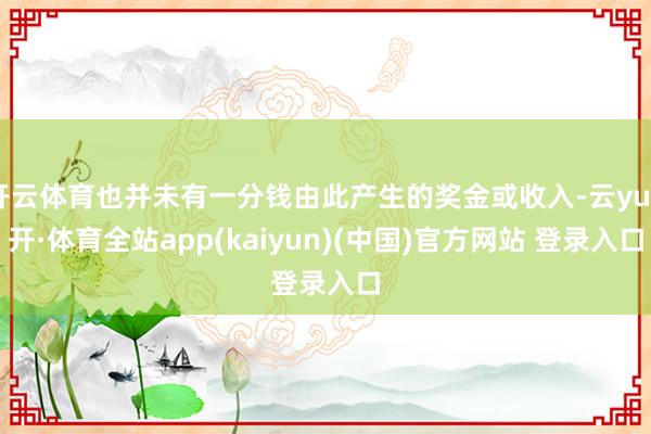 开云体育也并未有一分钱由此产生的奖金或收入-云yun开·体育全站app(kaiyun)(中国)官方网站 登录入口