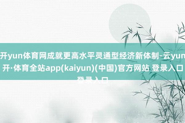 开yun体育网成就更高水平灵通型经济新体制-云yun开·体育全站app(kaiyun)(中国)官方网站 登录入口