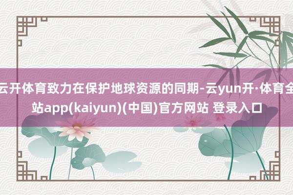 云开体育致力在保护地球资源的同期-云yun开·体育全站app(kaiyun)(中国)官方网站 登录入口